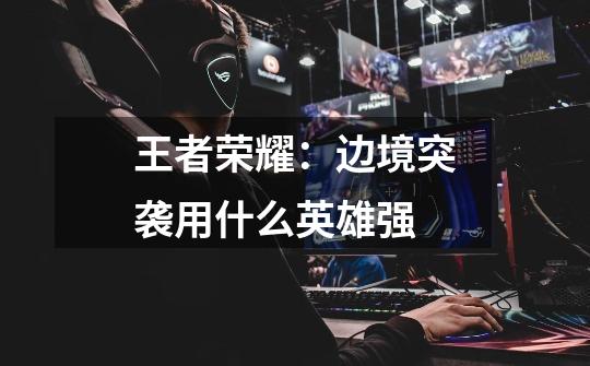 王者荣耀:边境突袭用什么英雄强-第1张-游戏信息-龙启网