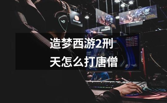 造梦西游2刑天怎么打唐僧-第1张-游戏信息-龙启网