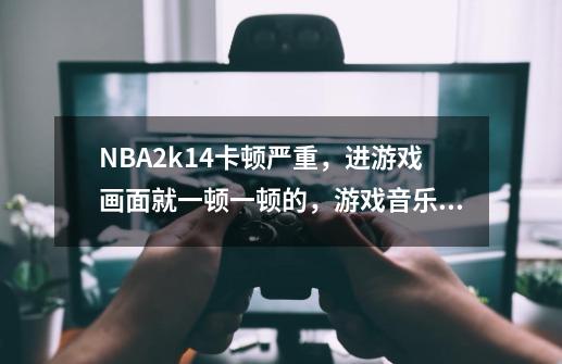 NBA2k14卡顿严重,进游戏画面就一顿一顿的,游戏音乐一顿一顿的,求大神指点。-第1张-游戏信息-龙启网