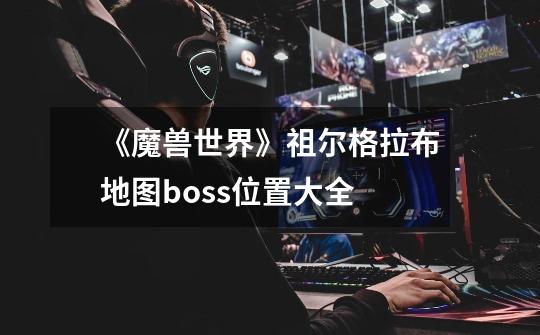 《魔兽世界》祖尔格拉布地图boss位置大全-第1张-游戏信息-龙启网