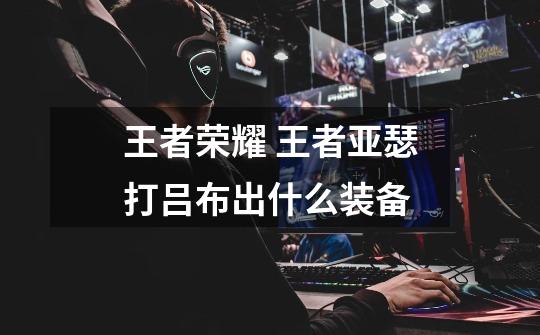 王者荣耀 王者亚瑟打吕布出什么装备-第1张-游戏信息-龙启网