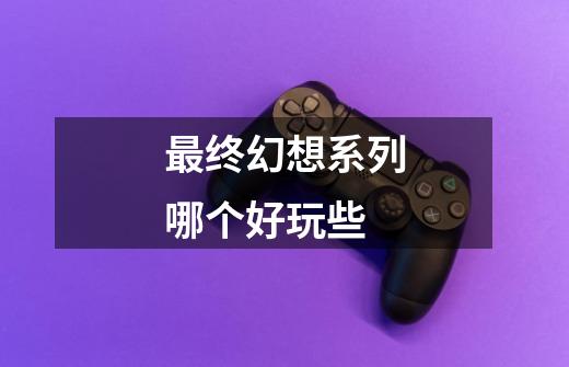 最终幻想系列哪个好玩些-第1张-游戏信息-龙启网