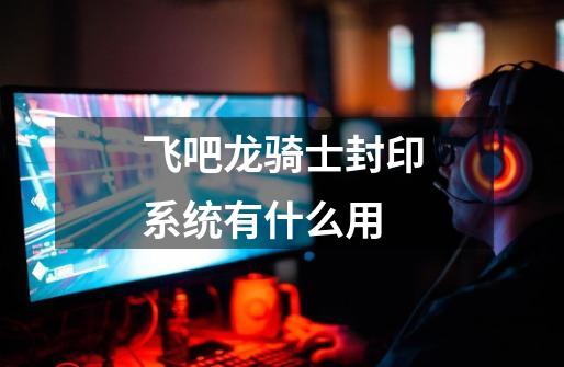 飞吧龙骑士封印系统有什么用-第1张-游戏信息-龙启网