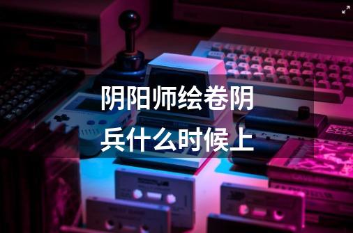 阴阳师绘卷阴兵什么时候上-第1张-游戏信息-龙启网