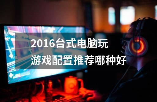 2016台式电脑玩游戏配置推荐哪种好-第1张-游戏信息-龙启网