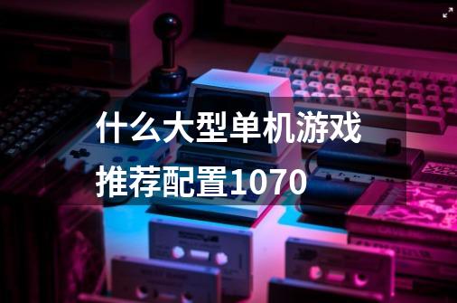 什么大型单机游戏推荐配置1070-第1张-游戏信息-龙启网