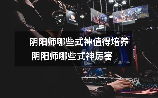 阴阳师哪些式神值得培养 阴阳师哪些式神厉害-第1张-游戏信息-龙启网