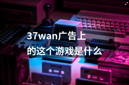 37wan广告上的这个游戏是什么-第1张-游戏信息-龙启网