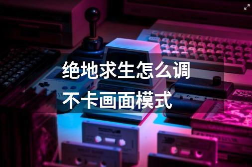 绝地求生怎么调不卡画面模式-第1张-游戏信息-龙启网