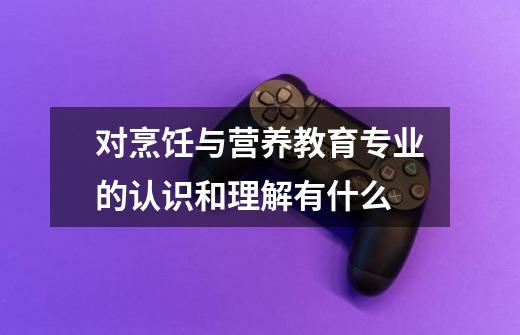 对烹饪与营养教育专业的认识和理解有什么-第1张-游戏信息-龙启网