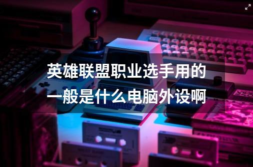 英雄联盟职业选手用的一般是什么电脑外设啊-第1张-游戏信息-龙启网