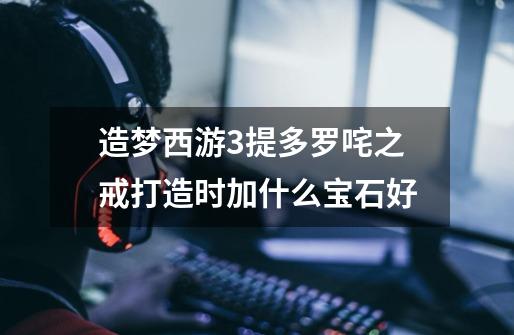 造梦西游3提多罗咤之戒打造时加什么宝石好-第1张-游戏信息-龙启网