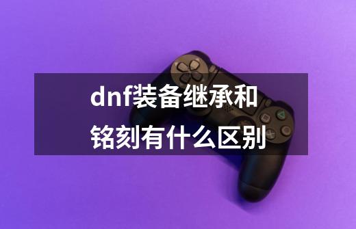 dnf装备继承和铭刻有什么区别-第1张-游戏信息-龙启网