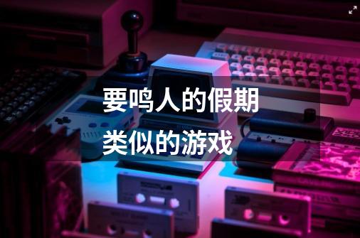 要鸣人的假期类似的游戏-第1张-游戏信息-龙启网