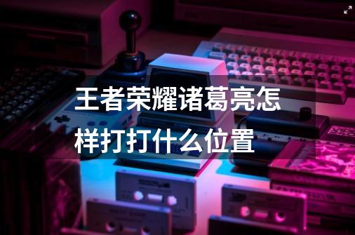王者荣耀诸葛亮怎样打打什么位置-第1张-游戏信息-龙启网
