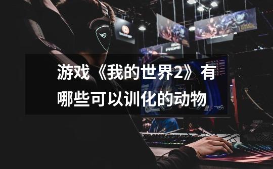 游戏《我的世界2》有哪些可以训化的动物-第1张-游戏信息-龙启网