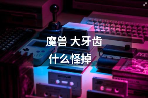 魔兽 大牙齿 什么怪掉-第1张-游戏信息-龙启网