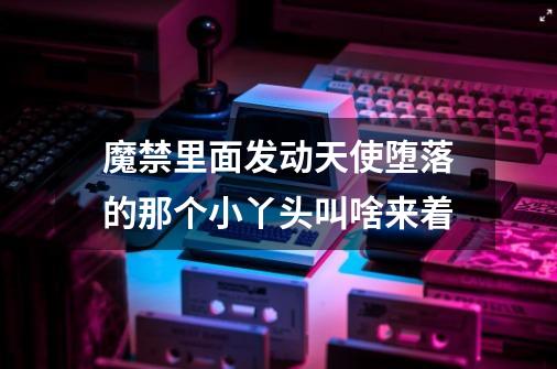 魔禁里面发动天使堕落的那个小丫头叫啥来着-第1张-游戏信息-龙启网