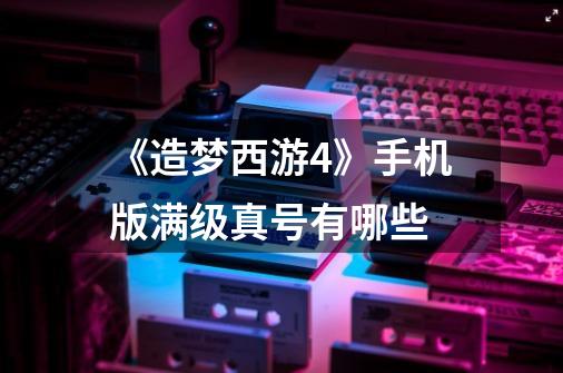 《造梦西游4》手机版满级真号有哪些-第1张-游戏信息-龙启网