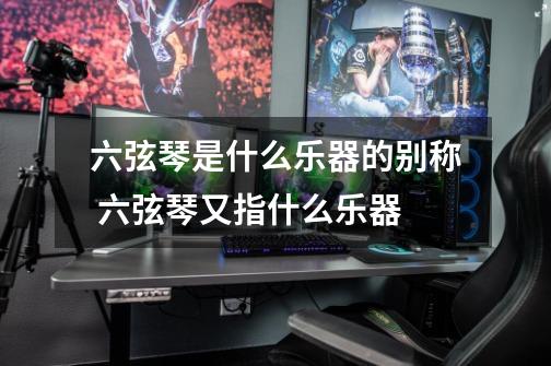 六弦琴是什么乐器的别称 六弦琴又指什么乐器-第1张-游戏信息-龙启网