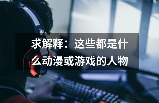 求解释:这些都是什么动漫或游戏的人物-第1张-游戏信息-龙启网