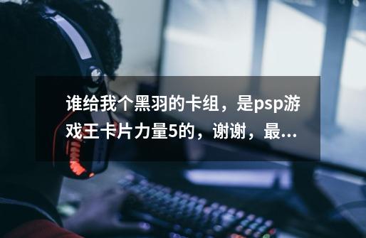 谁给我个黑羽的卡组,是psp游戏王卡片力量5的,谢谢,最好禁卡和没禁卡的各一组.没有也无所谓-第1张-游戏信息-龙启网