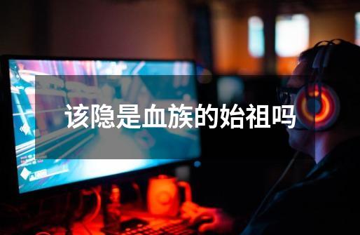该隐是血族的始祖吗-第1张-游戏信息-龙启网