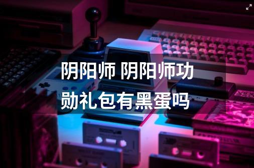 阴阳师 阴阳师功勋礼包有黑蛋吗-第1张-游戏信息-龙启网