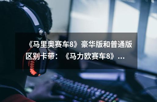 《马里奥赛车8》豪华版和普通版区别卡带:《马力欧赛车8》游戏卡带豪华版vs普通版:你需要知道的区别!-第1张-游戏信息-龙启网