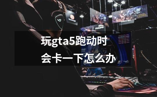 玩gta5跑动时会卡一下怎么办-第1张-游戏信息-龙启网
