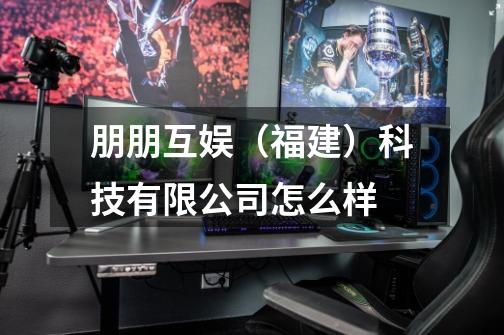 朋朋互娱(福建)科技有限公司怎么样-第1张-游戏信息-龙启网