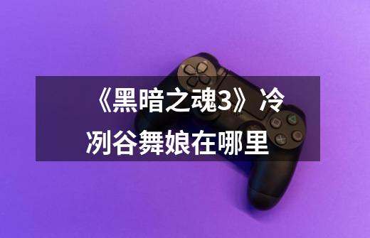 《黑暗之魂3》冷冽谷舞娘在哪里-第1张-游戏信息-龙启网