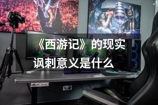 《西游记》的现实讽刺意义是什么-第1张-游戏信息-龙启网
