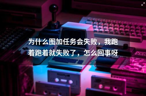 为什么图加任务会失败,我跑着跑着就失败了,怎么回事呀-第1张-游戏信息-龙启网