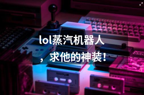 lol蒸汽机器人,求他的神装!-第1张-游戏信息-龙启网