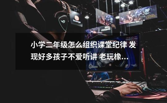 小学二年级怎么组织课堂纪律 发现好多孩子不爱听讲 老玩橡皮 什么的 还说话东张西望-第1张-游戏信息-龙启网
