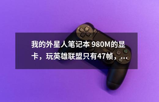 我的外星人笔记本 980M的显卡,玩英雄联盟只有47帧,最高60帧。求解决!!!-第1张-游戏信息-龙启网