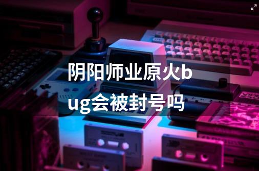 阴阳师业原火bug会被封号吗-第1张-游戏信息-龙启网
