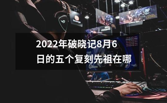 2022年破晓记8月6日的五个复刻先祖在哪-第1张-游戏信息-龙启网