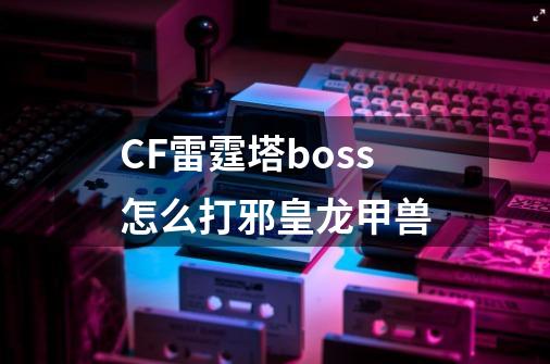 CF雷霆塔boss怎么打邪皇龙甲兽-第1张-游戏信息-龙启网
