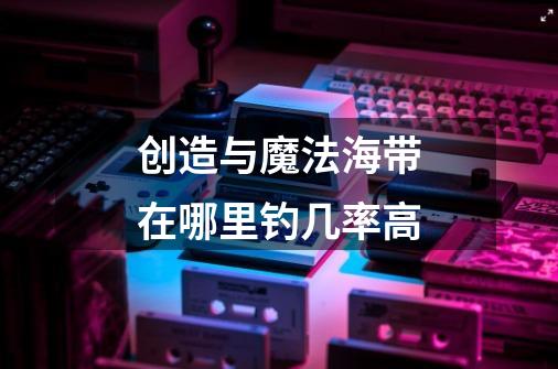 创造与魔法海带在哪里钓几率高-第1张-游戏信息-龙启网