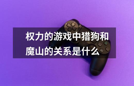 权力的游戏中猎狗和魔山的关系是什么-第1张-游戏信息-龙启网