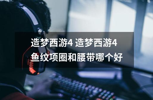 造梦西游4 造梦西游4鱼纹项圈和腰带哪个好-第1张-游戏信息-龙启网