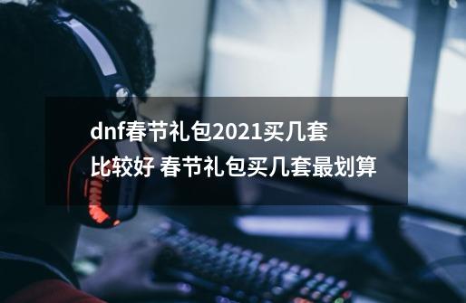 dnf春节礼包2021买几套比较好 春节礼包买几套最划算-第1张-游戏信息-龙启网