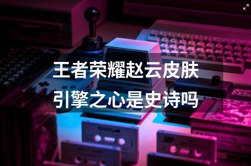 王者荣耀赵云皮肤引擎之心是史诗吗-第1张-游戏信息-龙启网