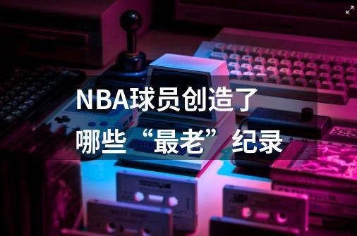 NBA球员创造了哪些“最老”纪录-第1张-游戏信息-龙启网
