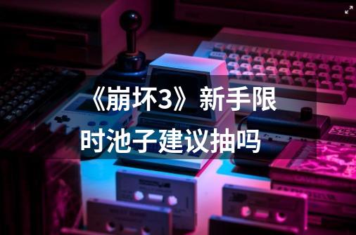《崩坏3》新手限时池子建议抽吗-第1张-游戏信息-龙启网