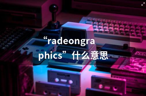 “radeongraphics”什么意思-第1张-游戏信息-龙启网