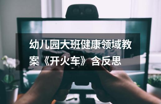 幼儿园大班健康领域教案《开火车》含反思-第1张-游戏信息-龙启网