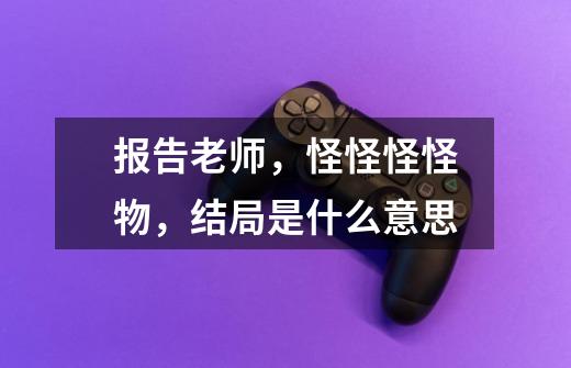 报告老师,怪怪怪怪物,结局是什么意思-第1张-游戏信息-龙启网